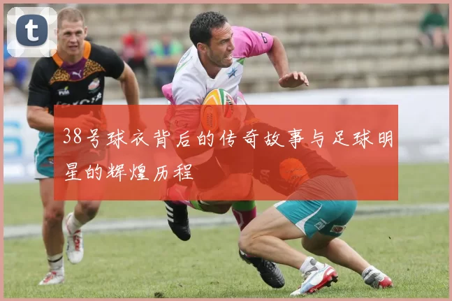 38号球衣背后的传奇故事与足球明星的辉煌历程