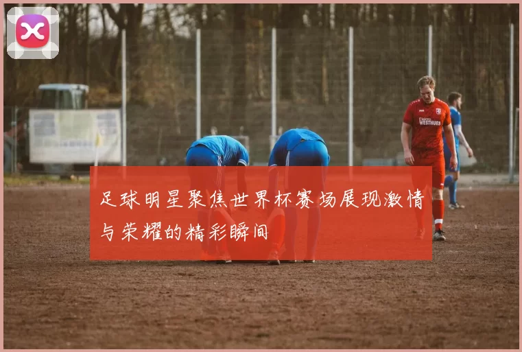 足球明星聚焦世界杯赛场展现激情与荣耀的精彩瞬间