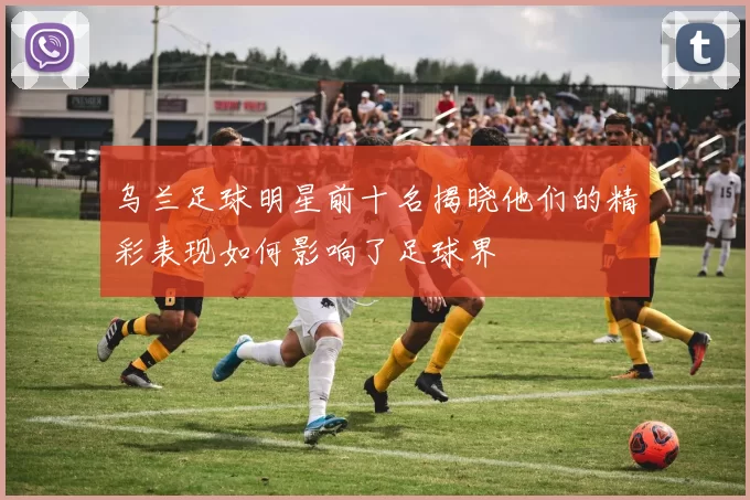 乌兰足球明星前十名揭晓他们的精彩表现如何影响了足球界