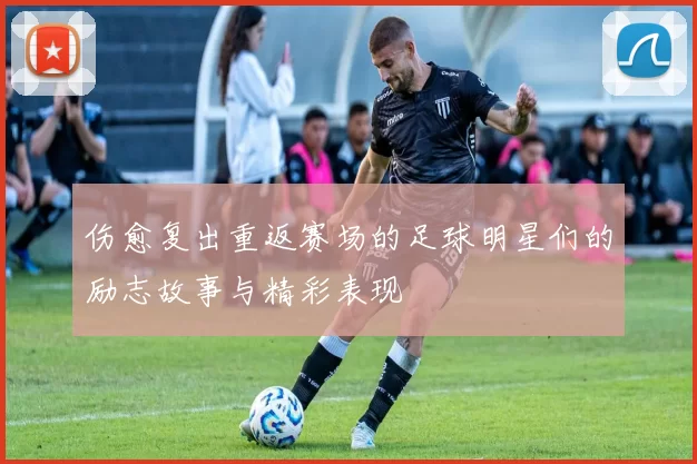 伤愈复出重返赛场的足球明星们的励志故事与精彩表现