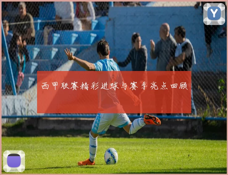 西甲联赛精彩进球与赛季亮点回顾