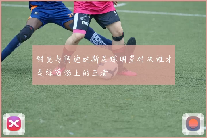 耐克与阿迪达斯足球明星对决谁才是绿茵场上的王者