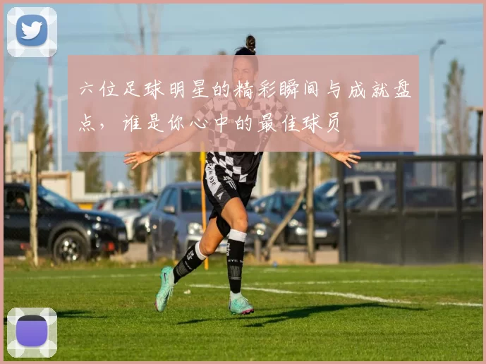 六位足球明星的精彩瞬间与成就盘点，谁是你心中的最佳球员