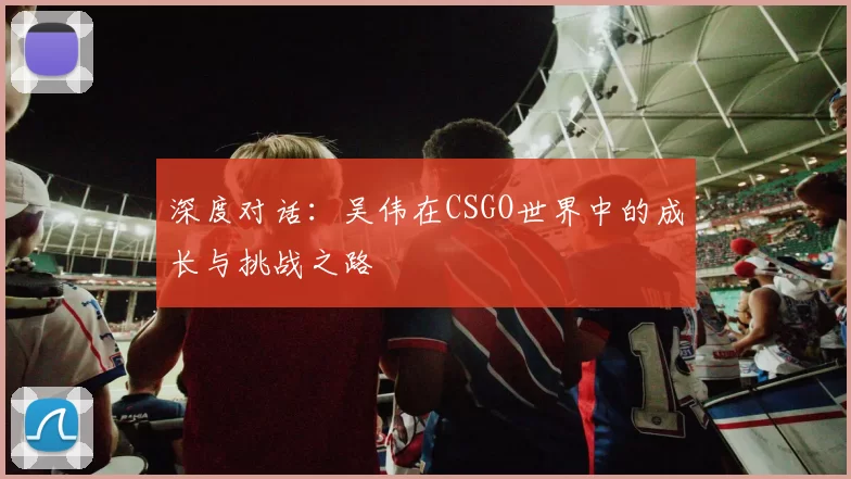 深度对话：吴伟在CSGO世界中的成长与挑战之路