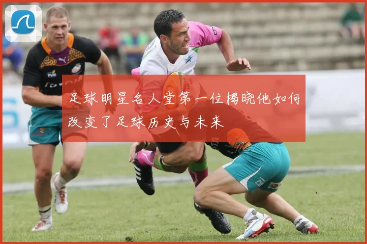足球明星名人堂第一位揭晓他如何改变了足球历史与未来