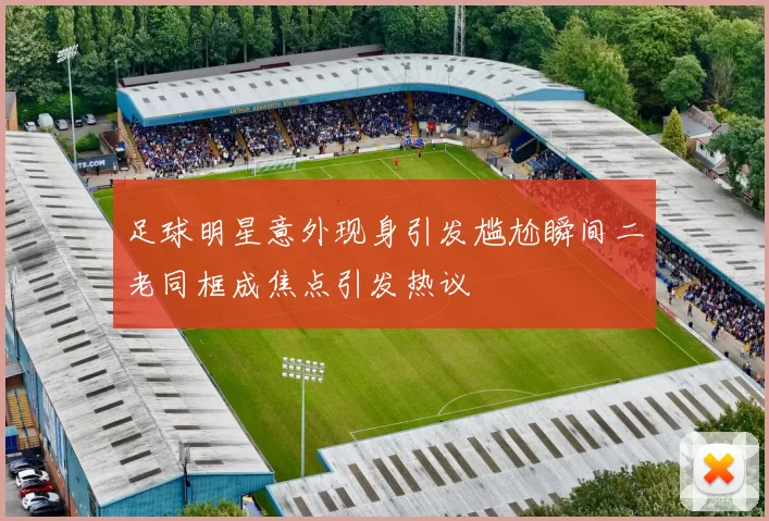 足球明星意外现身引发尴尬瞬间二老同框成焦点引发热议