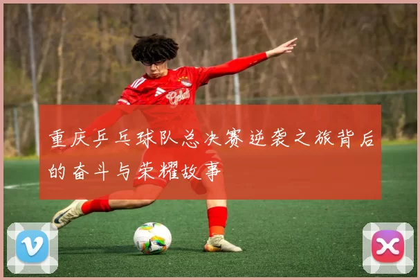 重庆乒乓球队总决赛逆袭之旅背后的奋斗与荣耀故事