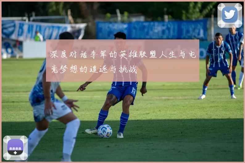 深度对话李军的英雄联盟人生与电竞梦想的追逐与挑战