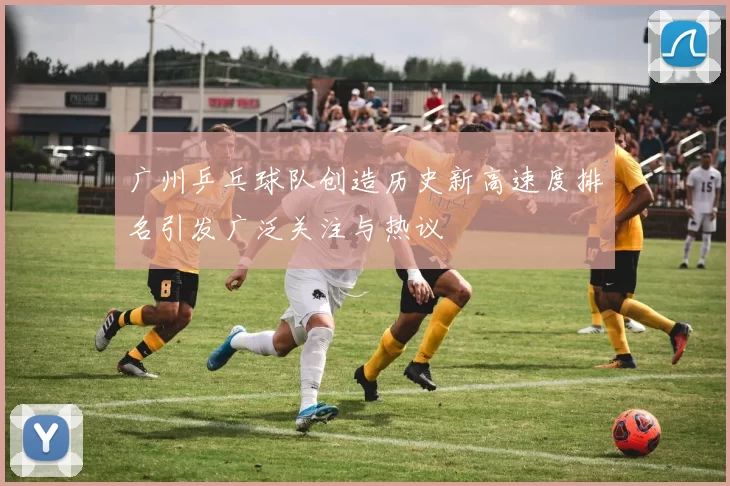 广州乒乓球队创造历史新高速度排名引发广泛关注与热议