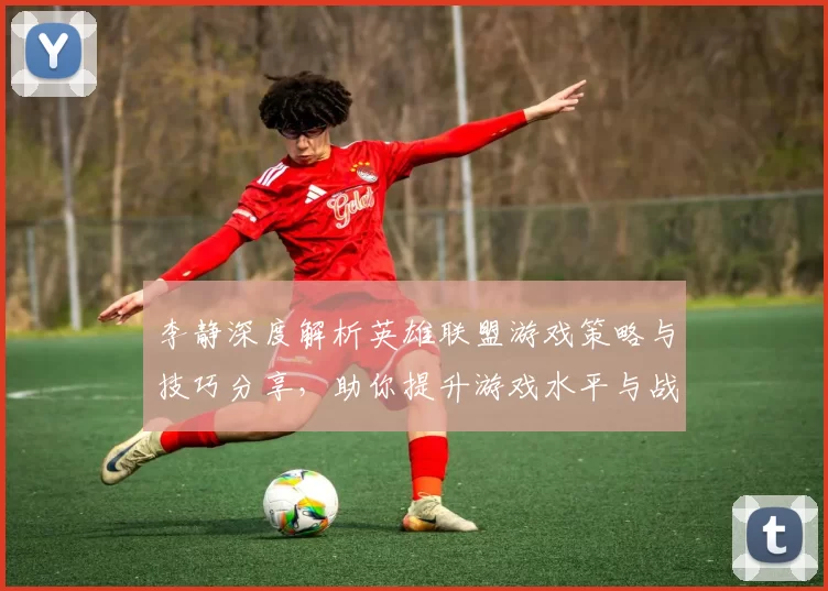 李静深度解析英雄联盟游戏策略与技巧分享，助你提升游戏水平与战斗意识