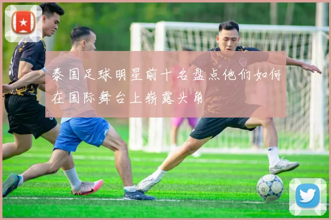 泰国足球明星前十名盘点他们如何在国际舞台上崭露头角