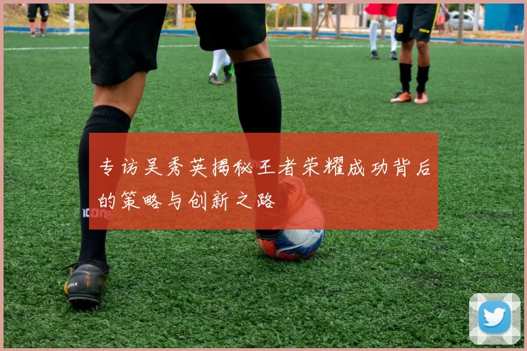 专访吴秀英揭秘王者荣耀成功背后的策略与创新之路