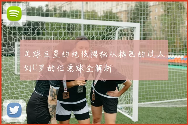 足球巨星的绝技揭秘从梅西的过人到C罗的任意球全解析