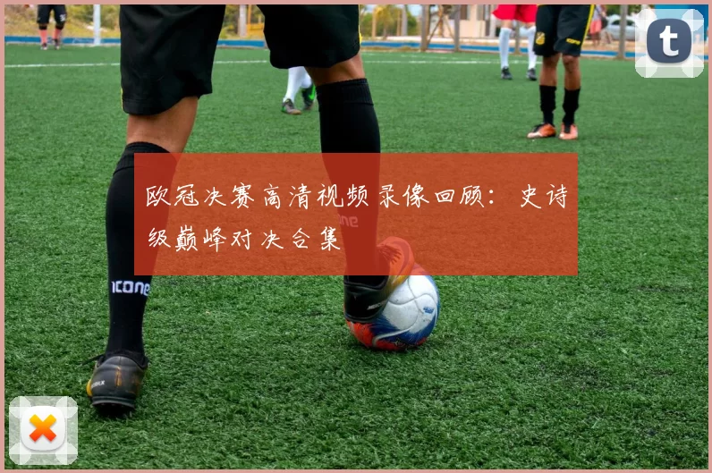 欧冠决赛高清视频录像回顾：史诗级巅峰对决合集