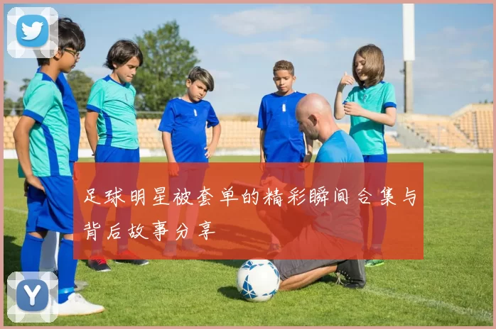 足球明星被套单的精彩瞬间合集与背后故事分享