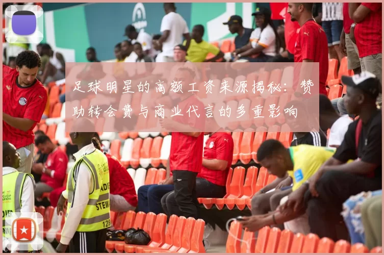 足球明星的高额工资来源揭秘：赞助转会费与商业代言的多重影响