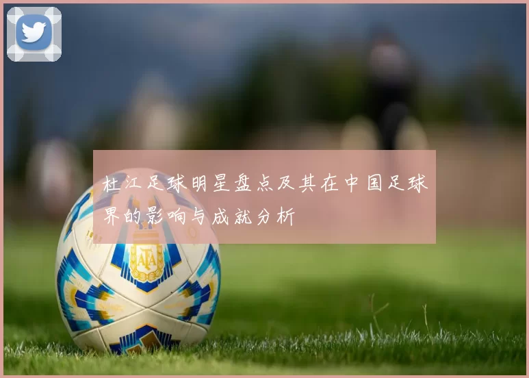 杜江足球明星盘点及其在中国足球界的影响与成就分析