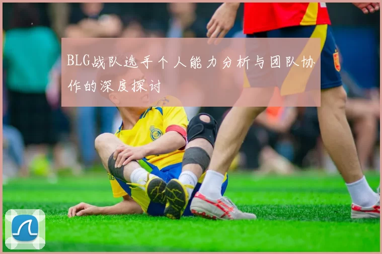 BLG战队选手个人能力分析与团队协作的深度探讨