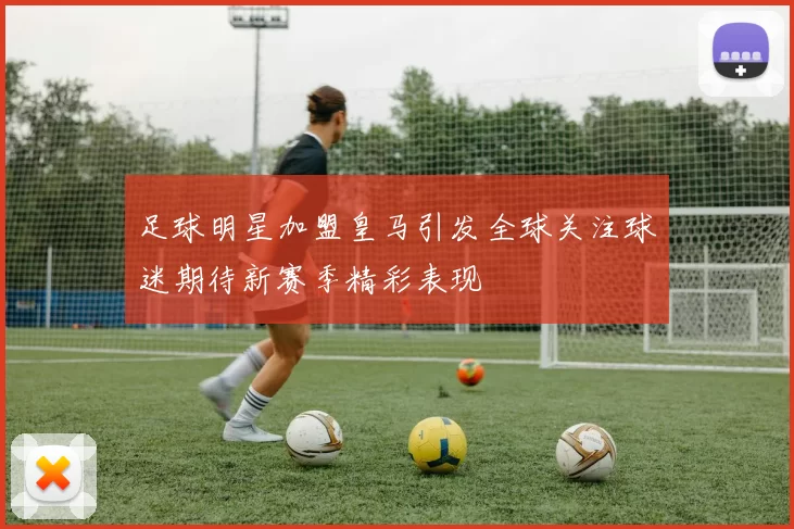 足球明星加盟皇马引发全球关注球迷期待新赛季精彩表现
