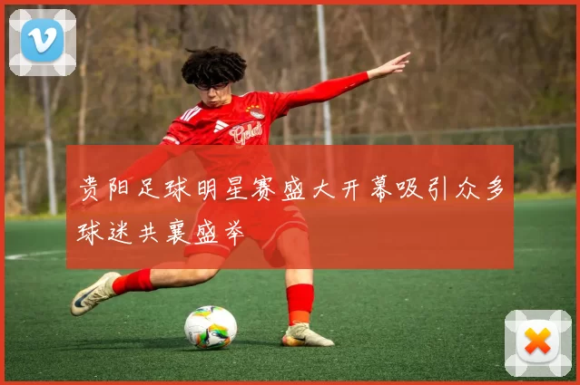 贵阳足球明星赛盛大开幕吸引众多球迷共襄盛举