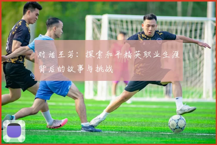 对话王芳：探索和平精英职业生涯背后的故事与挑战