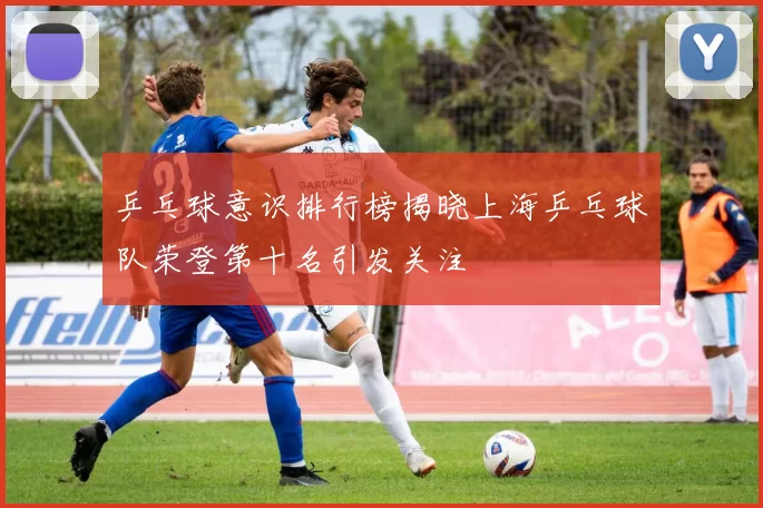 乒乓球意识排行榜揭晓上海乒乓球队荣登第十名引发关注