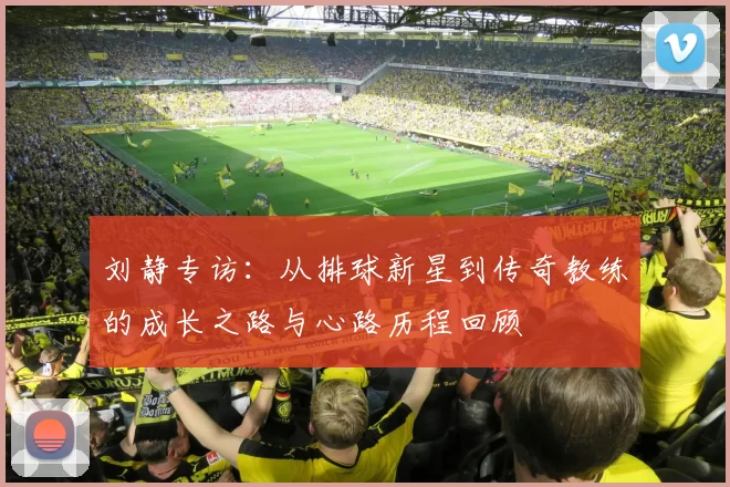 刘静专访：从排球新星到传奇教练的成长之路与心路历程回顾