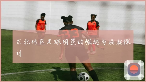 东北地区足球明星的崛起与成就探讨