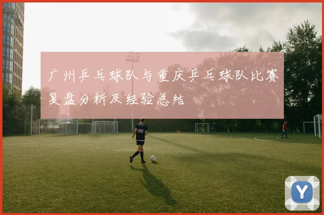 广州乒乓球队与重庆乒乓球队比赛复盘分析及经验总结