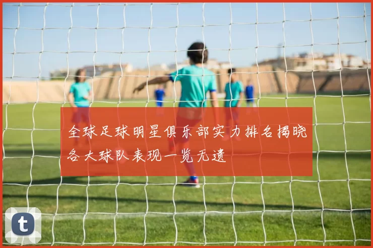 全球足球明星俱乐部实力排名揭晓各大球队表现一览无遗