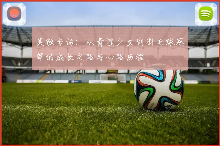 吴敏专访：从青涩少女到羽毛球冠军的成长之路与心路历程
