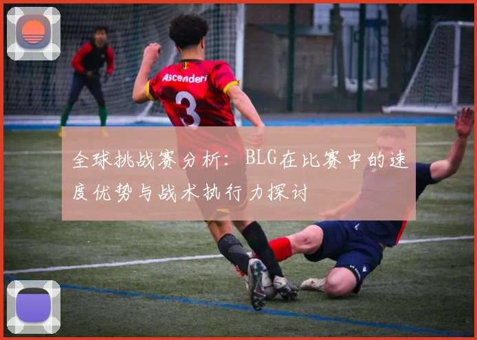 全球挑战赛分析：BLG在比赛中的速度优势与战术执行力探讨