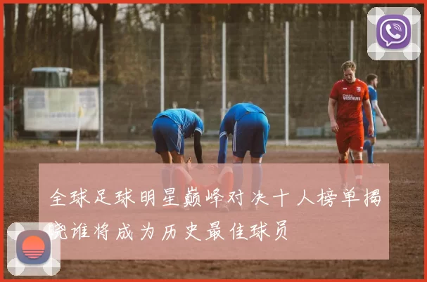 全球足球明星巅峰对决十人榜单揭晓谁将成为历史最佳球员