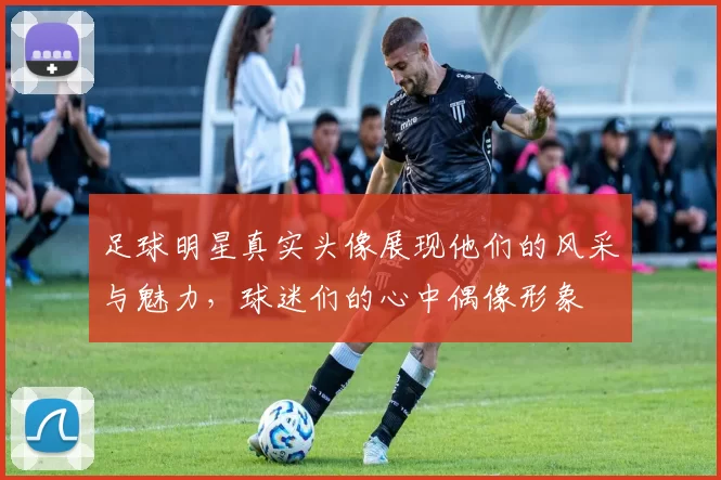 足球明星真实头像展现他们的风采与魅力，球迷们的心中偶像形象