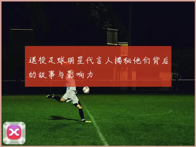 退役足球明星代言人揭秘他们背后的故事与影响力