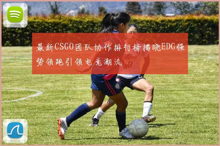 最新CSGO团队协作排行榜揭晓EDG强势领跑引领电竞潮流