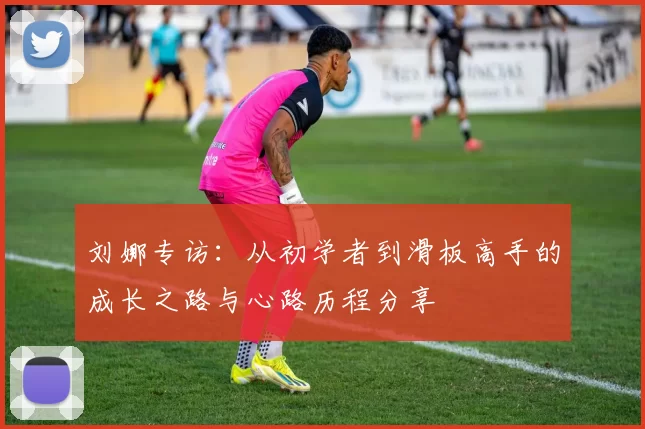 刘娜专访：从初学者到滑板高手的成长之路与心路历程分享