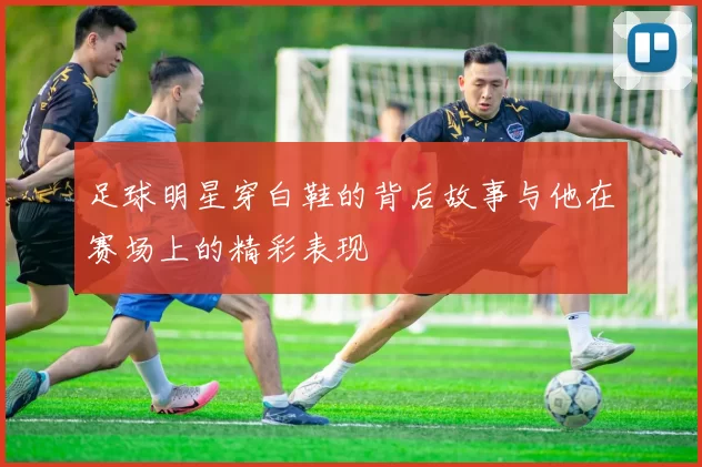 足球明星穿白鞋的背后故事与他在赛场上的精彩表现